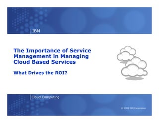 IBM



The Importance of Service
Management in Managing
Cloud Based Services

What Drives the ROI?




      Cloud Computing


                            © 2009 IBM Corporation
 