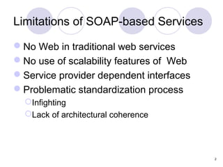 Limitations of SOAP-based Services

No Web in traditional web services
No use of scalability features of Web
Service provider dependent interfaces
Problematic standardization process
  Infighting
  Lack of architectural coherence




                                         2
 
