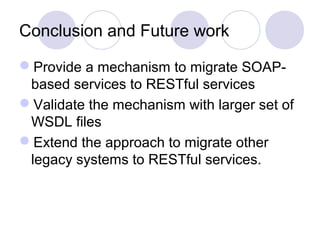 Conclusion and Future work

Provide a mechanism to migrate SOAP-
 based services to RESTful services
Validate the mechanism with larger set of
 WSDL files
Extend the approach to migrate other
 legacy systems to RESTful services.
 