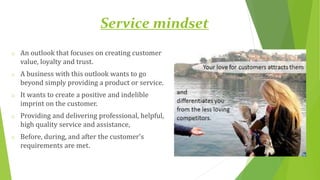 Service mindset
o An outlook that focuses on creating customer
value, loyalty and trust.
o A business with this outlook wants to go
beyond simply providing a product or service.
o It wants to create a positive and indelible
imprint on the customer.
o Providing and delivering professional, helpful,
high quality service and assistance,
o Before, during, and after the customer's
requirements are met.
 