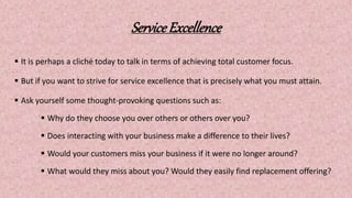 ServiceExcellence
 It is perhaps a cliché today to talk in terms of achieving total customer focus.
 But if you want to strive for service excellence that is precisely what you must attain.
 Ask yourself some thought-provoking questions such as:
 Why do they choose you over others or others over you?
 Does interacting with your business make a difference to their lives?
 Would your customers miss your business if it were no longer around?
 What would they miss about you? Would they easily find replacement offering?
 
