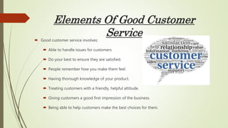 Elements Of Good Customer
Service Good customer service involves:
 Able to handle issues for customers
 Do your best to ensure they are satisfied.
 People remember how you make them feel.
 Having thorough knowledge of your product.
 Treating customers with a friendly, helpful attitude.
 Giving customers a good first impression of the business.
 Being able to help customers make the best choices for them.
 