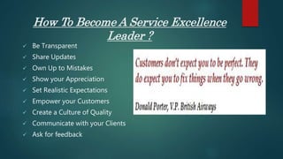 How To Become A Service Excellence
Leader ?
 Be Transparent
 Share Updates
 Own Up to Mistakes
 Show your Appreciation
 Set Realistic Expectations
 Empower your Customers
 Create a Culture of Quality
 Communicate with your Clients
 Ask for feedback
 