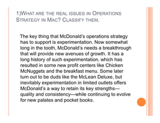 1)WHAT ARE THE REAL ISSUES IN OPERATIONS
STRATEGY IN MAC? CLASSIFY THEM.

 The key thing that McDonald¶s operations strategy
 has to support is experimentation. Now somewhat
 long in the tooth, McDonald¶s needs a breakthrough
 that will provide new avenues of growth. It has a
 long history of such experimentation, which has
 resulted in some new profit centers like Chicken
 McNuggets and the breakfast menu. Some later
 turn out to be duds like the McLean Deluxe, but
 inevitably experimentation in limited outlets offers
 McDonald¶s a way to retain its key strengths²
 quality and consistency²while continuing to evolve
 for new palates and pocket books.
 
