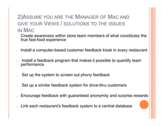 2)ASSUME YOU ARE THE MANAGER OF MAC AND
GIVE YOUR VIEWS / SOLUTIONS TO THE ISSUES
IN MAC
o   Create awareness within store team members of what constitutes the
    true fast-food experience

o   Install a computer-based customer feedback kiosk in every restaurant

o   Install a feedback program that makes it possible to quantify team
    performance

o   Set up the system to screen out phony feedback

o   Set up a similar feedback system for drive-thru customers

o   Encourage feedback with guaranteed anonymity and surprise rewards

o   Link each restaurant's feedback system to a central database
 