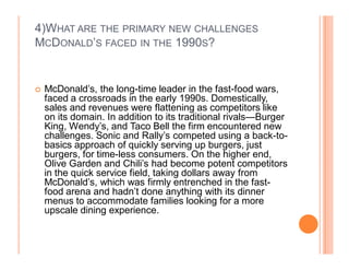 4)WHAT ARE THE PRIMARY NEW CHALLENGES
MCDONALD¶S FACED IN THE 1990S?


	   McDonald¶s, the long-time leader in the fast-food wars,
    faced a crossroads in the early 1990s. Domestically,
    sales and revenues were flattening as competitors like
    on its domain. In addition to its traditional rivals²Burger
    King, Wendy¶s, and Taco Bell the firm encountered new
    challenges. Sonic and Rally¶s competed using a back-to-
    basics approach of quickly serving up burgers, just
    burgers, for time-less consumers. On the higher end,
    Olive Garden and Chili¶s had become potent competitors
    in the quick service field, taking dollars away from
    McDonald¶s, which was firmly entrenched in the fast-
    food arena and hadn¶t done anything with its dinner
    menus to accommodate families looking for a more
    upscale dining experience.
 