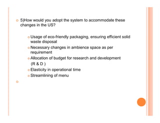 5)How would you adopt the system to accommodate these
    changes in the US?

       	 Usage of eco-friendly packaging, ensuring efficient solid
         waste disposal
       	 Necessary changes in ambience space as per

         requirement
       	 Allocation of budget for research and development

         (R  D )
       	 Elasticity in operational time

       	 Streamlining of menu

	
 