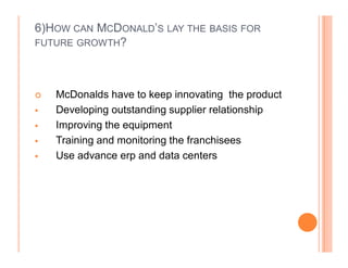 6)HOW CAN MCDONALD¶S LAY THE BASIS FOR
FUTURE GROWTH?




	   McDonalds have to keep innovating the product
   Developing outstanding supplier relationship
   Improving the equipment
   Training and monitoring the franchisees
   Use advance erp and data centers
 