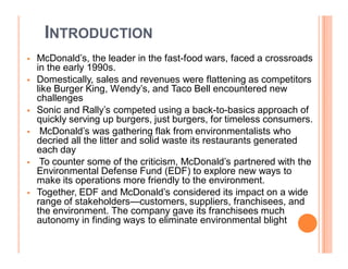 INTRODUCTION
   McDonald¶s, the leader in the fast-food wars, faced a crossroads
    in the early 1990s.
   Domestically, sales and revenues were flattening as competitors
    like Burger King, Wendy¶s, and Taco Bell encountered new
    challenges
   Sonic and Rally¶s competed using a back-to-basics approach of
    quickly serving up burgers, just burgers, for timeless consumers.
    McDonald¶s was gathering flak from environmentalists who
    decried all the litter and solid waste its restaurants generated
    each day
    To counter some of the criticism, McDonald¶s partnered with the
    Environmental Defense Fund (EDF) to explore new ways to
    make its operations more friendly to the environment.
   Together, EDF and McDonald¶s considered its impact on a wide
    range of stakeholders²customers, suppliers, franchisees, and
    the environment. The company gave its franchisees much
    autonomy in finding ways to eliminate environmental blight
 
