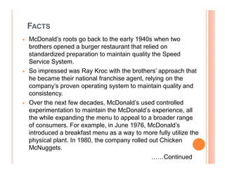 FACTS
   McDonald¶s roots go back to the early 1940s when two
    brothers opened a burger restaurant that relied on
    standardized preparation to maintain quality the Speed
    Service System.
   So impressed was Ray Kroc with the brothers¶ approach that
    he became their national franchise agent, relying on the
    company¶s proven operating system to maintain quality and
    consistency.
   Over the next few decades, McDonald¶s used controlled
    experimentation to maintain the McDonald¶s experience, all
    the while expanding the menu to appeal to a broader range
    of consumers. For example, in June 1976, McDonald¶s
    introduced a breakfast menu as a way to more fully utilize the
    physical plant. In 1980, the company rolled out Chicken
    McNuggets.
                                                 ««Continued
 