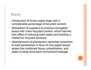 FACTS
   Introduction of brown paper bags with a
    considerable percentage of recycled content.
   Solicitation of suppliers to produce corrugated
    boxes with more recycled content, which had the
    twin effect of reducing solid waste and building a
    market for recycled products.
   Abandonment of polystyrene clamshell containers
    to hold sandwiches in favor of new paper-based
    wraps that combined tissue, polyethylene, and
    paper to keep food warm and prevent leakage.
 