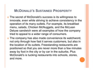 MCDONALD¶S SUSTAINED PROSPERITY
	 The secret of McDonald¶s success is its willingness to
  innovate, even while striving to achieve consistency in the
  operation of its many outlets. For example, its breakfast
  menu, salads, Chicken McNuggets, and the McLean
  Deluxe sandwich were all examples of how the company
  tried to appeal to a wider range of consumers.
	 The company has also made convenience its watchword,
  not only through how fast it serves customers, but also in
  the location of its outlets. Freestanding restaurants are
  positioned so that you are never more than a few minutes
  away by foot in the city or by car in the suburbs. Plus
  McDonald¶s is tucking restaurants into schools, stores,
  and more.
 