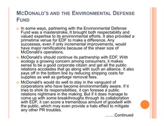 MCDONALD¶S AND THE ENVIRONMENTAL DEFENSE
FUND
	   In some ways, partnering with the Environmental Defense
    Fund was a masterstroke. It brought both respectability and
    valued expertise to its environmental efforts. It also provided a
    primetime venue for EDF to make a difference. Any
    successes, even if only incremental improvements, would
    have major ramifications because of the sheer size of
    McDonald¶s operations.
	   McDonald¶s should continue its partnership with EDF. With
    ecology a growing concern among consumers, it makes
    sense to be a good corporate citizen and get all the public
    relations accolades that go along with such an alliance. It also
    pays off in the bottom line by reducing shipping costs for
    supplies as well as garbage removal fees.
	   McDonald¶s would do well to stay in the vanguard of
    corporations who have become environmentally aware. If it
    tries to shirk its responsibilities, it can foresee a public
    relations nightmare in the making. But if it does manage to
    come up with some breakthroughs through its collaboration
    with EDF, it can score a tremendous amount of goodwill with
    the public, which may even provide a halo effect to mitigate
    any other PR troubles.
                                                        ««.Continued
 