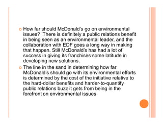 How far should McDonald¶s go on environmental
  issues? There is definitely a public relations benefit
  in being seen as an environmental leader, and the
  collaboration with EDF goes a long way in making
  that happen. Still McDonald¶s has had a lot of
  success in giving its franchises some latitude in
  developing new solutions.
	 The line in the sand in determining how far
  McDonald¶s should go with its environmental efforts
  is determined by the cost of the initiative relative to
  the hard-dollar benefits and harder-to-quantify
  public relations buzz it gets from being in the
  forefront on environmental issues
 