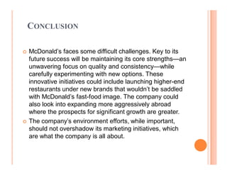 CONCLUSION

	   McDonald¶s faces some difficult challenges. Key to its
    future success will be maintaining its core strengths²an
    unwavering focus on quality and consistency²while
    carefully experimenting with new options. These
    innovative initiatives could include launching higher-end
    restaurants under new brands that wouldn¶t be saddled
    with McDonald¶s fast-food image. The company could
    also look into expanding more aggressively abroad
    where the prospects for significant growth are greater.
	   The company¶s environment efforts, while important,
    should not overshadow its marketing initiatives, which
    are what the company is all about.
 