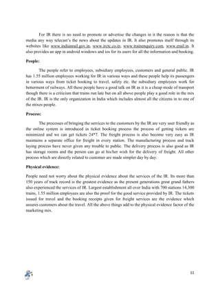 11
For IR there is no need to promote or advertise the changes in it the reason is that the
media any way telecast’s the news about the updates in IR. It also promotes itself through its
websites like www.indianrail.gov.in, www.irctc.co.in, www.trainenquiry.com, www.erail.in. It
also provides an app in android windows and ios for its users for all the information and booking.
People:
The people refer to employees, subsidiary employees, customers and general public. IR
has 1.55 million employees working for IR in various ways and these people help its passengers
in various ways from ticket booking to travel, safety etc. the subsidiary employees work for
betterment of railways. All these people have a good talk on IR as it is a cheap mode of transport
though there is a criticism that trains run late but on all above people play a good role in the mix
of the IR. IR is the only organization in India which includes almost all the citizens in to one of
the mixes people.
Process:
The processes of bringing the services to the customers by the IR are very user friendly as
the online system is introduced in ticket booking process the process of getting tickets are
minimized and we can get tickets 24*7. The freight process is also become very easy as IR
maintains a separate office for freight in every station. The manufacturing process and track
laying process have never given any trouble to public. The delivery process is also good as IR
has storage rooms and the person can go at his/her wish for the delivery of freight. All other
process which are directly related to customer are made simpler day by day.
Physical evidence:
People need not worry about the physical evidence about the services of the IR. Its more than
150 years of track record is the greatest evidence as the present generations great grand fathers
also experienced the services of IR. Largest establishment all over India with 700 stations 14,300
trains, 1.55 million employees are also the proof for the good service provided by IR. The tickets
issued for travel and the booking receipts given for freight services are the evidence which
assures customers about the travel. All the above things add to the physical evidence factor of the
marketing mix.
 