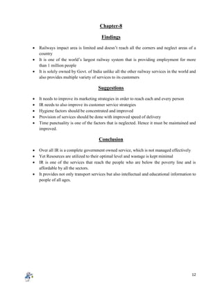 12
Chapter-8
Findings
 Railways impact area is limited and doesn’t reach all the corners and neglect areas of a
country
 It is one of the world’s largest railway system that is providing employment for more
than 1 million people
 It is solely owned by Govt. of India unlike all the other railway services in the world and
also provides multiple variety of services to its customers
Suggestions
 It needs to improve its marketing strategies in order to reach each and every person
 IR needs to also improve its customer service strategies
 Hygiene factors should be concentrated and improved
 Provision of services should be done with improved speed of delivery
 Time punctuality is one of the factors that is neglected. Hence it must be maintained and
improved.
Conclusion
 Over all IR is a complete government owned service, which is not managed effectively
 Yet Resources are utilized to their optimal level and wastage is kept minimal
 IR is one of the services that reach the people who are below the poverty line and is
affordable by all the sectors.
 It provides not only transport services but also intellectual and educational information to
people of all ages.
 