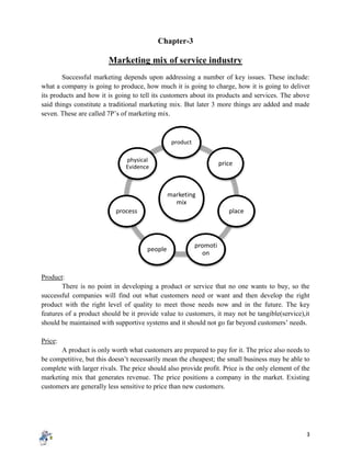 3
Chapter-3
Marketing mix of service industry
Successful marketing depends upon addressing a number of key issues. These include:
what a company is going to produce, how much it is going to charge, how it is going to deliver
its products and how it is going to tell its customers about its products and services. The above
said things constitute a traditional marketing mix. But later 3 more things are added and made
seven. These are called 7P’s of marketing mix.
Product:
There is no point in developing a product or service that no one wants to buy, so the
successful companies will find out what customers need or want and then develop the right
product with the right level of quality to meet those needs now and in the future. The key
features of a product should be it provide value to customers, it may not be tangible(service),it
should be maintained with supportive systems and it should not go far beyond customers’ needs.
Price:
A product is only worth what customers are prepared to pay for it. The price also needs to
be competitive, but this doesn’t necessarily mean the cheapest; the small business may be able to
complete with larger rivals. The price should also provide profit. Price is the only element of the
marketing mix that generates revenue. The price positions a company in the market. Existing
customers are generally less sensitive to price than new customers.
marketing
mix
product
price
place
promoti
on
people
process
physical
Evidence
 