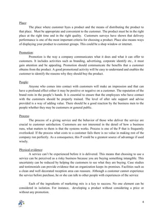 4
Place:
The place where customer byes a product and the means of distributing the product to
that place. Must be appropriate and convenient to the customer. The product must be in the right
place at the right time and in the right quality. Customers surveys have shown that delivery
performance is one of the most important criteria for choosing a product. Place also means ways
of displaying your product to customer groups. This could be a shop window or internet.
Promotion:
Promotion is the way a company communicates what it does and what it can offer to
customers. It includes activities such as branding, advertising, corporate identify etc., it must
gain attention and be appealing. Promotion should communicate the benefits that a customer
obtains from the product. A good promotional activity will be easy to understand and enables the
customer to identify the reasons why they should buy the product.
People:
Anyone who comes into contact with customers will make an impression and that can
have a profound effect either it may be positive or negative on a customer. The reputation of the
brand rests in the people’s hands. It is essential to ensure that the employees who have contact
with the customers should be properly trained. The level of after sale support and advise
provided is a way of adding value. There should be a good reaction by the business men to the
people whether they may be customers or general public.
Process:
The process of a giving service and the behavior of those who deliver the service are
crucial to customer satisfaction. Customers are not interested in the derail of how a business
runs, what matters to them is that the systems works. Process is one of the P that is frequently
overlooked. If the process what costs to a customer fails there is no value in making rest of the
company run perfectly. As a consequence, this P could be a greatest source of advantage if used
wisely.
Physical evidence:
A service can’t be experienced before it is delivered. This means that choosing to use a
service can be perceived as a risky business because you are buying something intangible. This
uncertainty can be reduced by helping the customers to see what they are buying. Case studies
and testimonials can provide evidence that an organization keeps its promises. Facilities such as
a clean and well decorated reception area can reassure. Although a customer cannot experience
the service before purchase, he or she can talk to other people with experiences of the service
Each of the ingredients of marketing mix is a key to success. No one element can be
considered in isolation. For instance, developing a product without considering a price or
without any promotion.
 
