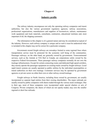 5
Chaper-4
Industry profile
The railway industry encompasses not only the operating railway companies and transit
authorities, but also the various government regulatory agencies, railway associations,
professional organizations, manufacturers and suppliers of locomotives, railcars, maintenance
work equipment and track materials, consultants, contractors, educational institutes and, most
important of all, the shipping customers.
The information in this chapter is of a general nature and may be considered as typical of
the industry. However, each railway company is unique and as such it must be understood what
is included in this chapter may not be correct for a particular company.
Government owned freight railways are nowadays limited to some regional lines where
transportation service must be protected for the economic well being of the communities.
Passenger railways, on the other hand, are generally owned by governments. Transcontinental
services, such as the Amtrak or VIA Rail in Canada, are corporations solely owned by the
respective Federal Governments. These passenger railway companies normally do not own the
trackage infrastructures. Except for certain connecting routes and dedicated high-speed corridors,
they merely operate the passenger equipment on existing tracks owned by freight railways. Local
rapid transit systems are usually operated as public utilities by the individual municipalities or
transit authorities on their own trackage. Commuter services may be operated by government
agencies or private sector on either their own or other railway owned trackage.
Freight railways in North America, including those owned by government, are usually
incorporated as separate legal entities from their owning shareholders. The major railroads are
usually owned by public companies with shares traded through the various stock exchanges. Due
to their age, most of these companies were incorporated under special charters or acts of
Congress. Private companies, the shares of which are not openly traded, may own the smaller
regional or short line railroads.
 