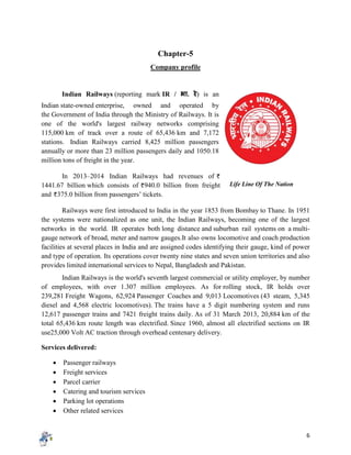 6
Chapter-5
Company profile
Indian Railways (reporting mark IR / भा. रे) is an
Indian state-owned enterprise, owned and operated by
the Government of India through the Ministry of Railways. It is
one of the world's largest railway networks comprising
115,000 km of track over a route of 65,436 km and 7,172
stations. Indian Railways carried 8,425 million passengers
annually or more than 23 million passengers daily and 1050.18
million tons of freight in the year.
In 2013–2014 Indian Railways had revenues of
1441.67 billion which consists of 940.0 billion from freight
and 375.0 billion from passengers’ tickets.
Railways were first introduced to India in the year 1853 from Bombay to Thane. In 1951
the systems were nationalized as one unit, the Indian Railways, becoming one of the largest
networks in the world. IR operates both long distance and suburban rail systems on a multi-
gauge network of broad, meter and narrow gauges.It also owns locomotive and coach production
facilities at several places in India and are assigned codes identifying their gauge, kind of power
and type of operation. Its operations cover twenty nine states and seven union territories and also
provides limited international services to Nepal, Bangladesh and Pakistan.
Indian Railways is the world's seventh largest commercial or utility employer, by number
of employees, with over 1.307 million employees. As for rolling stock, IR holds over
239,281 Freight Wagons, 62,924 Passenger Coaches and 9,013 Locomotives (43 steam, 5,345
diesel and 4,568 electric locomotives). The trains have a 5 digit numbering system and runs
12,617 passenger trains and 7421 freight trains daily. As of 31 March 2013, 20,884 km of the
total 65,436 km route length was electrified. Since 1960, almost all electrified sections on IR
use25,000 Volt AC traction through overhead centenary delivery.
Services delivered:
 Passenger railways
 Freight services
 Parcel carrier
 Catering and tourism services
 Parking lot operations
 Other related services
Life Line Of The Nation
 