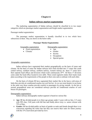 8
Chapter-6
Indian railways market segmentation
The marketing segmentation of Indian railways should be classified in to two major
categories which are passenger market segmentation and freight market segmentation.
Passenger market segmentation:
The passenger market segmentation is broadly classified in to two which have
subsections in them. They are shown in the below table.
Passenger Market Segmentation
Geographic segmentation Demographic segmentation
 Zonal segmentation  Age
 Climatic  Gender
 Income
 Occupation
 Special quotas
Geographic segmentation:
Indian railways have segmented their market geographically on the basis of zones and
climate. On the basis of zones the Indian railways have been divided into 17 zones like south
central railway, southern railway, northern railway, western railway etc. these 17 zones have
their separate head offices and divisions which work continuously 24*7. All these 17 divisions
come under the head office located in new delhi. These zonal segments makes their tracks track
plans according to the requirements of the people in their zone and co-ordinate with each other.
On the basis of climate IR have segmented their market like in the heavy cold areas of
India they provide air conditioned coaches not cool but hot. As we use room heaters in our home
in the same way those coaches provide comfort to passengers by giving warmth. As the hot or
normal geographical areas are considered railways provide air conditioned coaches of cool
breeze for passengers.
Demographic segmentation:
Indian railways demographic market segment is based on various like
 Age: IR has divided people in to three age groups under 2 years with no fare, 2-5 years
with 50% fare, 5-60 years with full fare and finally above sixty i.e. senior citizens with
75% of fare.
 Gender: IR has divided public on basis of gender as male and female though there is no
concession regarding the ticket fare but they can reserve their seats for future journey
with the 33% reservation provided by Govt.
 