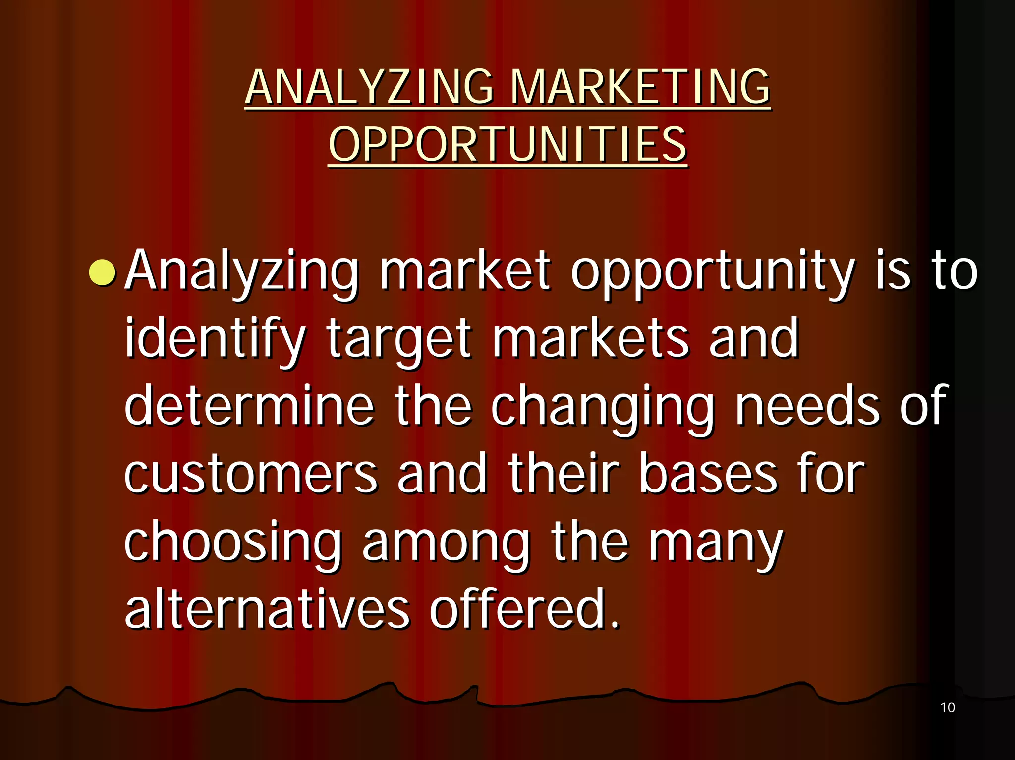 ANALYZING MARKETING
       OPPORTUNITIES

Analyzing market opportunity is to
identify target markets and
determine the changing needs of
customers and their bases for
choosing among the many
alternatives offered.
                                10
 