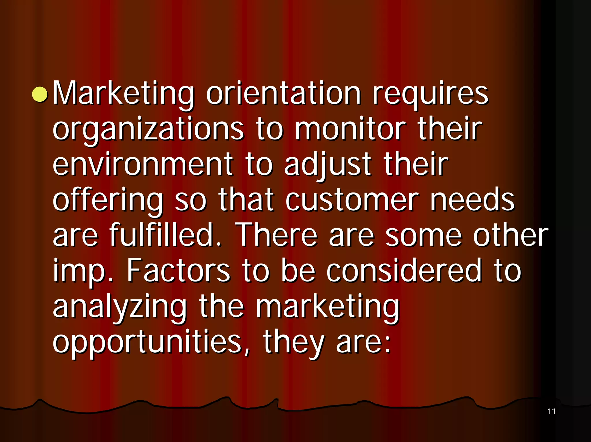 Marketing orientation requires
organizations to monitor their
environment to adjust their
offering so that customer needs
are fulfilled. There are some other
imp. Factors to be considered to
analyzing the marketing
opportunities, they are:
                                  11
 