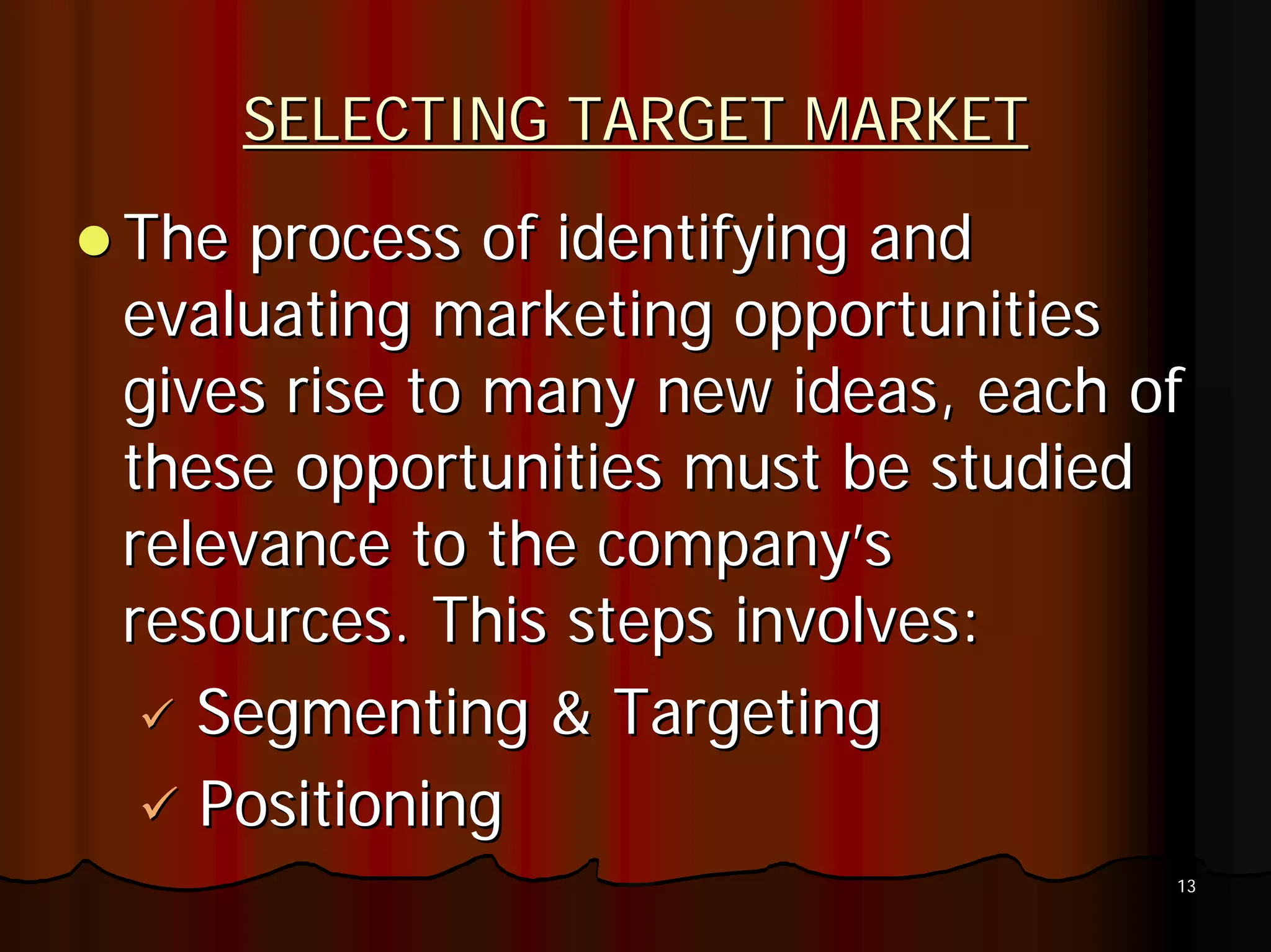 SELECTING TARGET MARKET
The process of identifying and
evaluating marketing opportunities
gives rise to many new ideas, each of
these opportunities must be studied
relevance to the company’s
resources. This steps involves:
   Segmenting & Targeting
   Positioning
                                    13
 