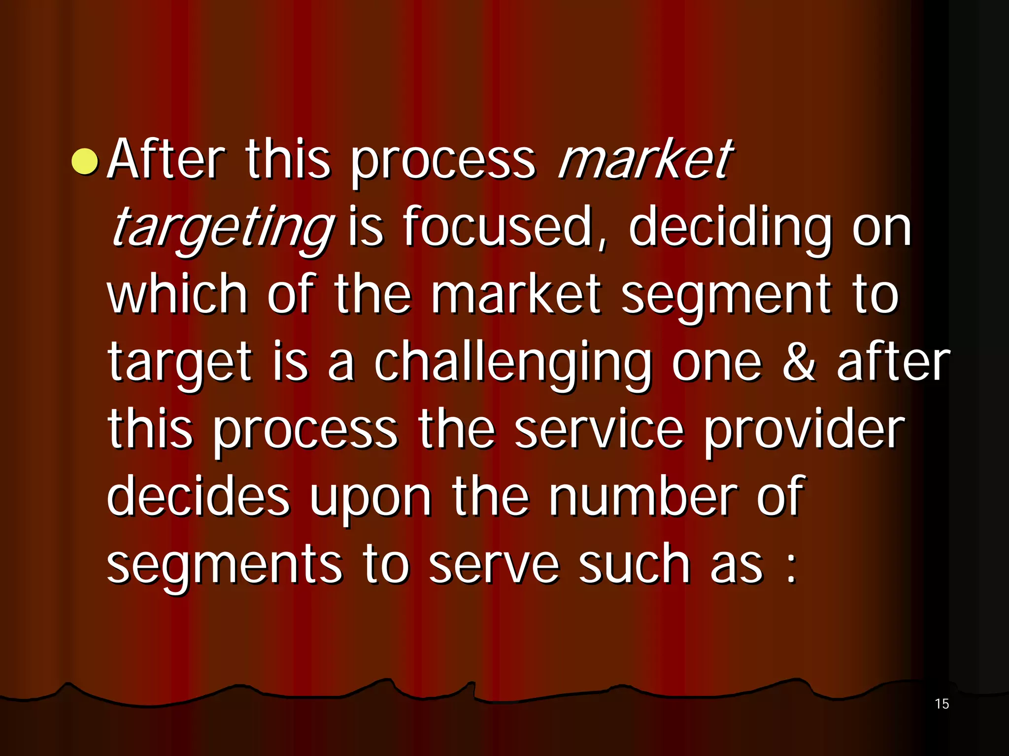 After this process market
targeting is focused, deciding on
which of the market segment to
target is a challenging one & after
this process the service provider
decides upon the number of
segments to serve such as :

                                  15
 
