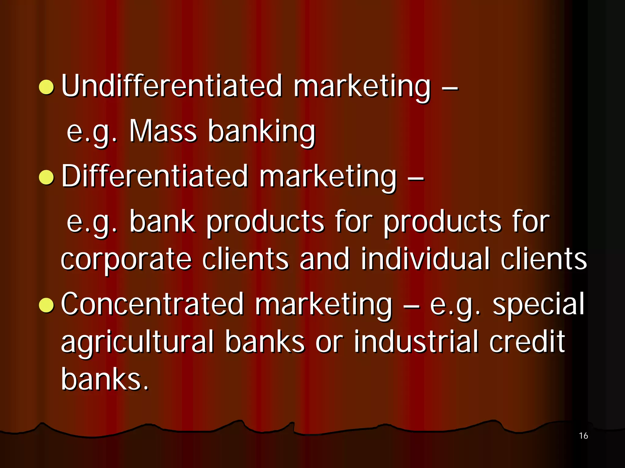 Undifferentiated marketing –
e.g. Mass banking
Differentiated marketing –
e.g. bank products for products for
corporate clients and individual clients
Concentrated marketing – e.g. special
agricultural banks or industrial credit
banks.
                                       16
 