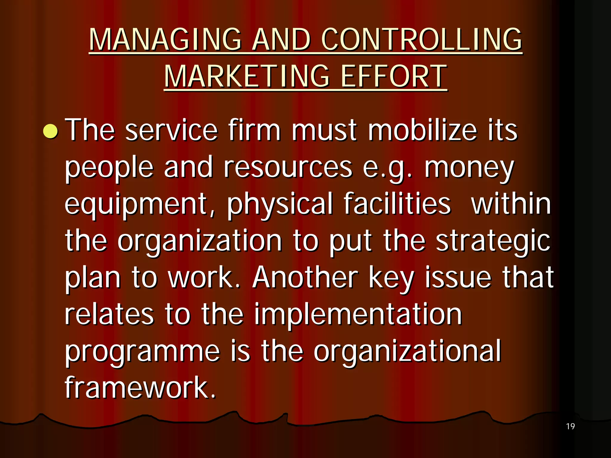 MANAGING AND CONTROLLING
     MARKETING EFFORT
The service firm must mobilize its
people and resources e.g. money
equipment, physical facilities within
the organization to put the strategic
plan to work. Another key issue that
relates to the implementation
programme is the organizational
framework.
                                        19
 