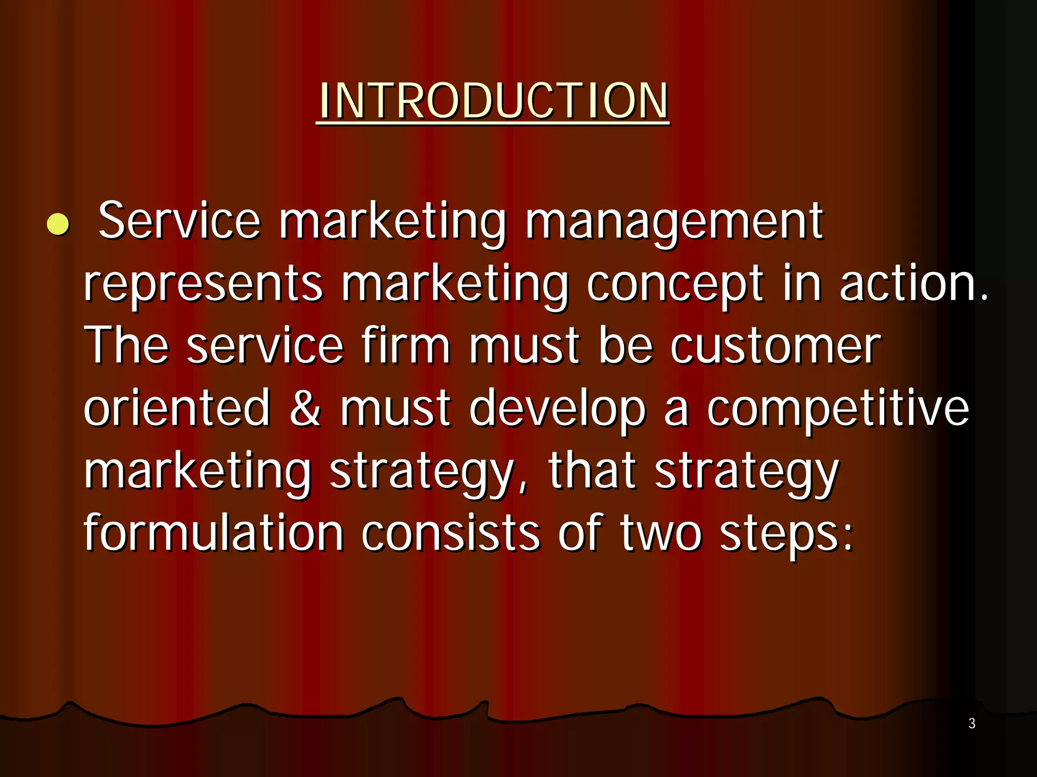 INTRODUCTION

 Service marketing management
represents marketing concept in action.
The service firm must be customer
oriented & must develop a competitive
marketing strategy, that strategy
formulation consists of two steps:


                                     3
 