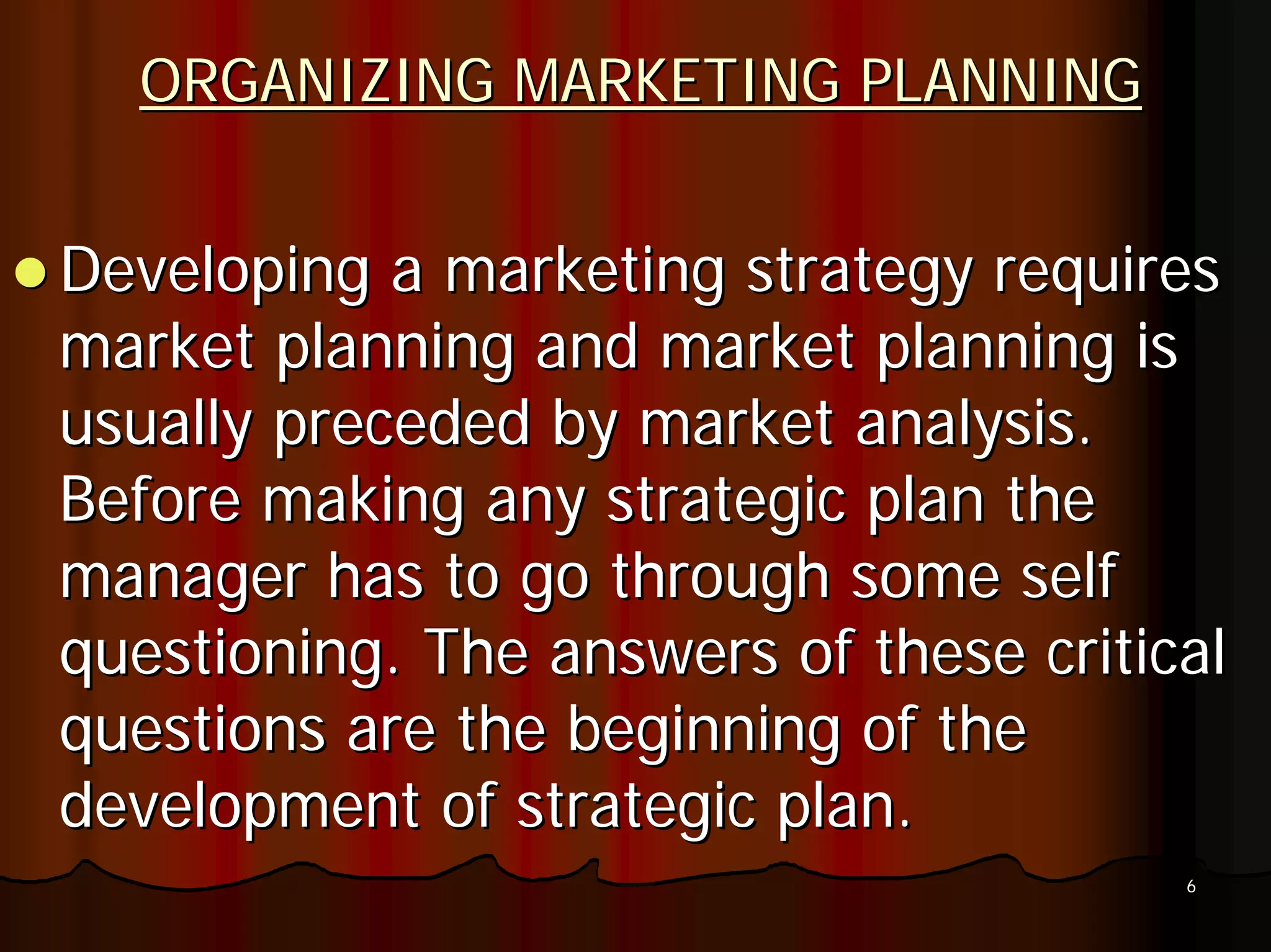 ORGANIZING MARKETING PLANNING


Developing a marketing strategy requires
market planning and market planning is
usually preceded by market analysis.
Before making any strategic plan the
manager has to go through some self
questioning. The answers of these critical
questions are the beginning of the
development of strategic plan.
                                        6
 