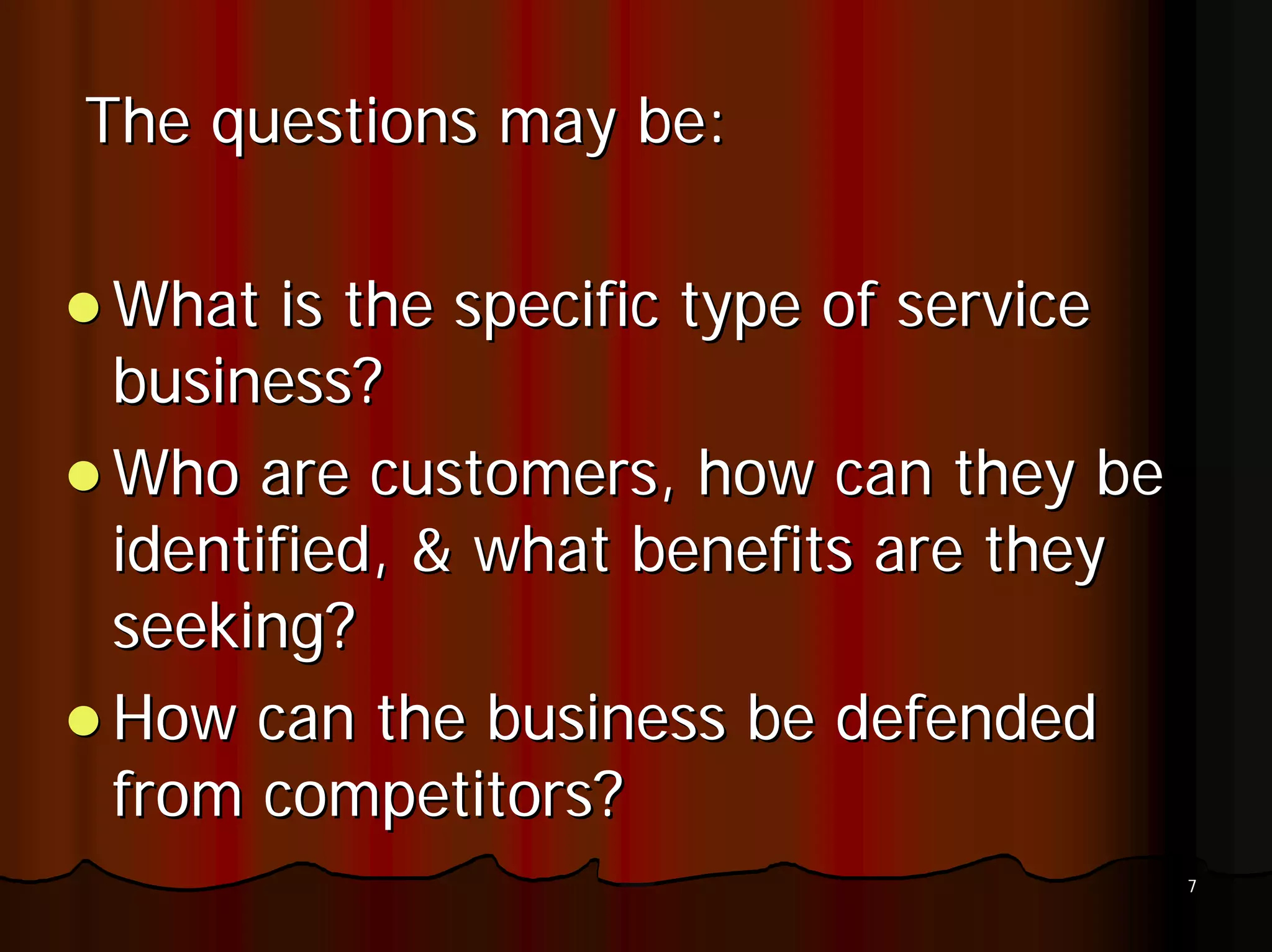 The questions may be:

What is the specific type of service
business?
Who are customers, how can they be
identified, & what benefits are they
seeking?
How can the business be defended
from competitors?
                                       7
 