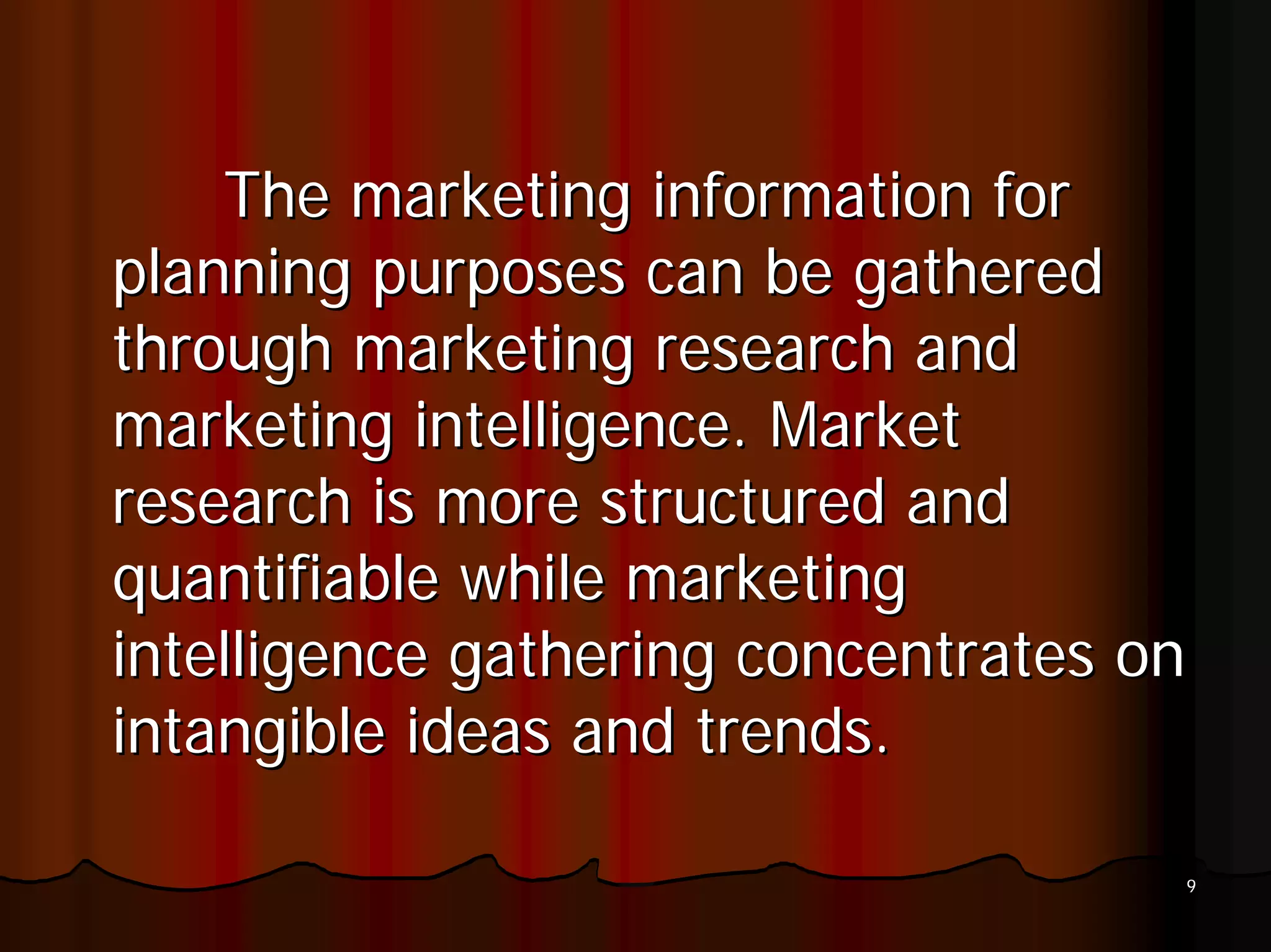 The marketing information for
planning purposes can be gathered
through marketing research and
marketing intelligence. Market
research is more structured and
quantifiable while marketing
intelligence gathering concentrates on
intangible ideas and trends.

                                     9
 