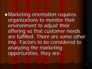 Marketing orientation requires
organizations to monitor their
environment to adjust their
offering so that customer needs
are fulfilled. There are some other
imp. Factors to be considered to
analyzing the marketing
opportunities, they are:
                                  11
 