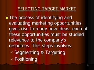 SELECTING TARGET MARKET
The process of identifying and
evaluating marketing opportunities
gives rise to many new ideas, each of
these opportunities must be studied
relevance to the company’s
resources. This steps involves:
   Segmenting & Targeting
   Positioning
                                    13
 