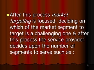 After this process market
targeting is focused, deciding on
which of the market segment to
target is a challenging one & after
this process the service provider
decides upon the number of
segments to serve such as :

                                  15
 