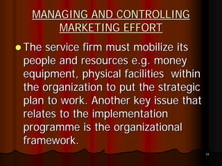 MANAGING AND CONTROLLING
     MARKETING EFFORT
The service firm must mobilize its
people and resources e.g. money
equipment, physical facilities within
the organization to put the strategic
plan to work. Another key issue that
relates to the implementation
programme is the organizational
framework.
                                        19
 