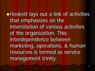 Heskett lays out a link of activities
that emphasizes on the
interrelation of various activities
of the organization. This
interdependence between
marketing, operations, & human
resources is termed as service
management trinity.
                                    20
 