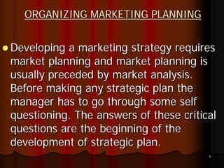 ORGANIZING MARKETING PLANNING


Developing a marketing strategy requires
market planning and market planning is
usually preceded by market analysis.
Before making any strategic plan the
manager has to go through some self
questioning. The answers of these critical
questions are the beginning of the
development of strategic plan.
                                        6
 