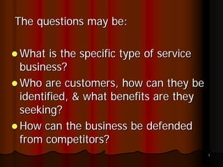 The questions may be:

What is the specific type of service
business?
Who are customers, how can they be
identified, & what benefits are they
seeking?
How can the business be defended
from competitors?
                                       7
 