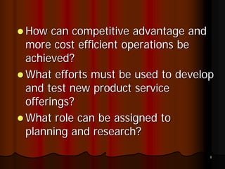 How can competitive advantage and
more cost efficient operations be
achieved?
What efforts must be used to develop
and test new product service
offerings?
What role can be assigned to
planning and research?

                                   8
 