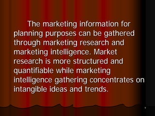 The marketing information for
planning purposes can be gathered
through marketing research and
marketing intelligence. Market
research is more structured and
quantifiable while marketing
intelligence gathering concentrates on
intangible ideas and trends.

                                     9
 