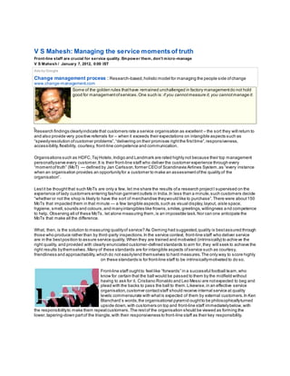 V S Mahesh: Managing the service moments of truth
Front-line staff are crucial for service quality. Empower them, don't micro-manage
V S Mahesh / January 7, 2012, 0:00 IST
Ads by Google
Change management process : Research-based,holistic model for managing the people side ofchange
www.change-management.com
Some of the golden rules thathave remained unchallenged in factory managementdo not hold
good for managementofservices.One such is: if you cannotmeasure it, you cannotmanage it.
Research findings clearlyindicate that customers rate a service organisation as excellent – the sort they will return to
and also provide very positive referrals for – when it exceeds their expectations on intangible aspects such as
“speedyresolution ofcustomer problems”,“delivering on their promises rightthe firsttime”,responsiveness,
accessibility,flexibility, courtesy, front-line competence and communication.
Organisations such as HDFC,Taj Hotels,Indigo and Landmark are rated highly not because their top management
personallyserve every customer.It is their front-line staff who deliver the customer experience through every
“momentoftruth” (MoT) — defined by Jan Carlsson,former CEOof Scandinavia Airlines System,as “every instance
when an organisation provides an opportunityfor a customer to make an assessmentofthe quality of the
organisation”.
Lestit be thoughtthat such MoTs are only a few, let me share the results ofa research projectI supervised on the
experience of lady customers entering fashion garmentoutlets in India.In less than a minute,such customers decide
“whether or not the shop is likely to have the sort of merchandise theywould like to purchase”.There were about150
MoTs that impacted them in that minute — a few tangible aspects,such as visual display,layout, aisle space,
hygiene, smell,sounds and colours,and manyintangibles like frowns,smiles,greetings,willingness a nd competence
to help. Observing all of these MoTs, let alone measuring them,is an impossible task.Nor can one anticipate the
MoTs that make all the difference.
What, then, is the solution to measuring qualityof service? As Deming had suggested,quality is bestassured through
those who produce rather than by third-party inspections.In the service context, front-line staff who deliver service
are in the bestposition to assure service quality. When they are trained and motivated (intrinsically) to achie ve the
right quality, and provided with clearly enunciated customer-defined standards to aim for,they will seek to achieve the
right results bythemselves.Many of these standards are for intangible aspects ofservice such as courtesy,
friendliness and approachability,which do not easilylend themselves to hard measures.The only way to score highly
on these standards is for front-line staff to be intrinsicallymotivated to do so.
Front-line staff oughtto feel like “forwards” in a successful football team,who
know for certain that the ball would be passed to them by the midfield without
having to ask for it. Cristiano Ronaldo and Leo Messi are notexpected to beg and
plead with the backs to pass the ball to them.Likewise,in an effective service
organisation,customer contactstaff should receive internal service at quality
levels commensurate with whatis expected of them by external customers.In Ken
Blanchard’s words,the organisational pyramid oughtto be philosophicallyturned
upside down,with customers on top and front-line staff immediatelybelow,with
the responsibilityto make them repeatcustomers.The restof the organisation should be viewed as forming the
lower,tapering-down partof the triangle,with their responsiveness to front-line staff as their key responsibility.
 