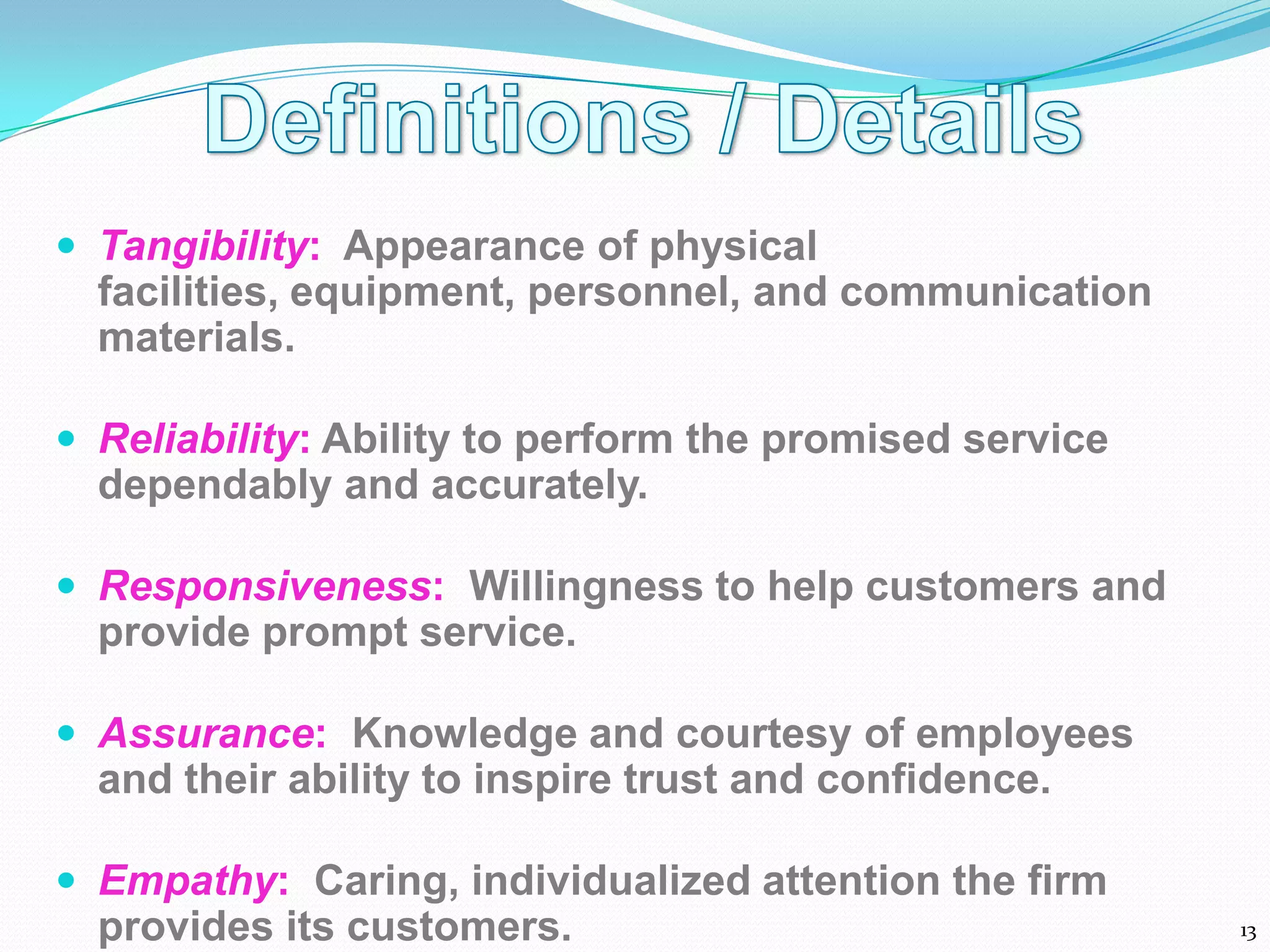 Tangibility: Appearance of physical
  facilities, equipment, personnel, and communication
  materials.

 Reliability: Ability to perform the promised service
  dependably and accurately.

 Responsiveness: Willingness to help customers and
  provide prompt service.

 Assurance: Knowledge and courtesy of employees
  and their ability to inspire trust and confidence.

 Empathy: Caring, individualized attention the firm
  provides its customers.                                13
 