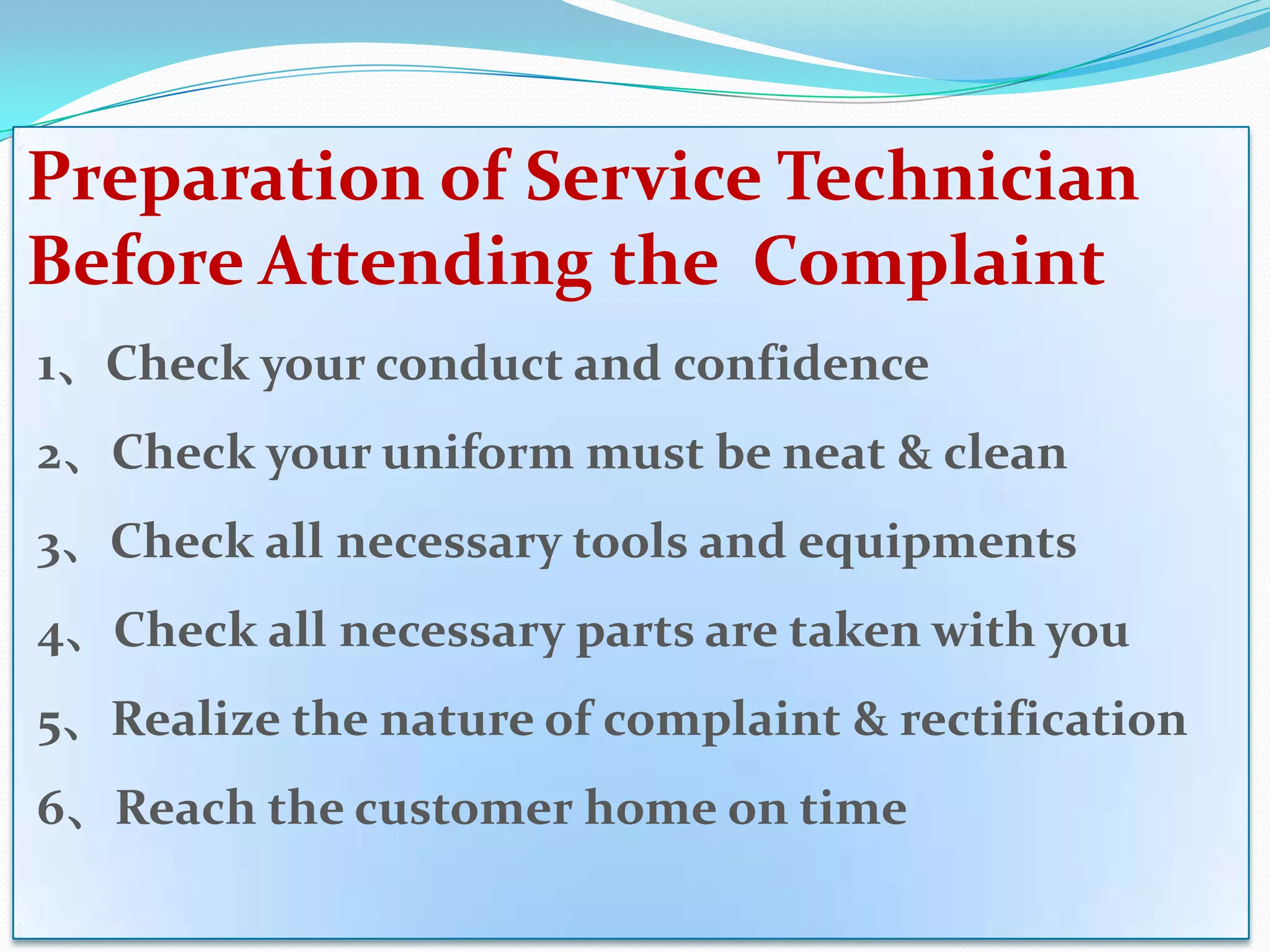 Preparation of Service Technician
Before Attending the Complaint
1、Check your conduct and confidence
2、Check your uniform must be neat & clean
3、Check all necessary tools and equipments
4、Check all necessary parts are taken with you
5、Realize the nature of complaint & rectification
6、Reach the customer home on time
 
