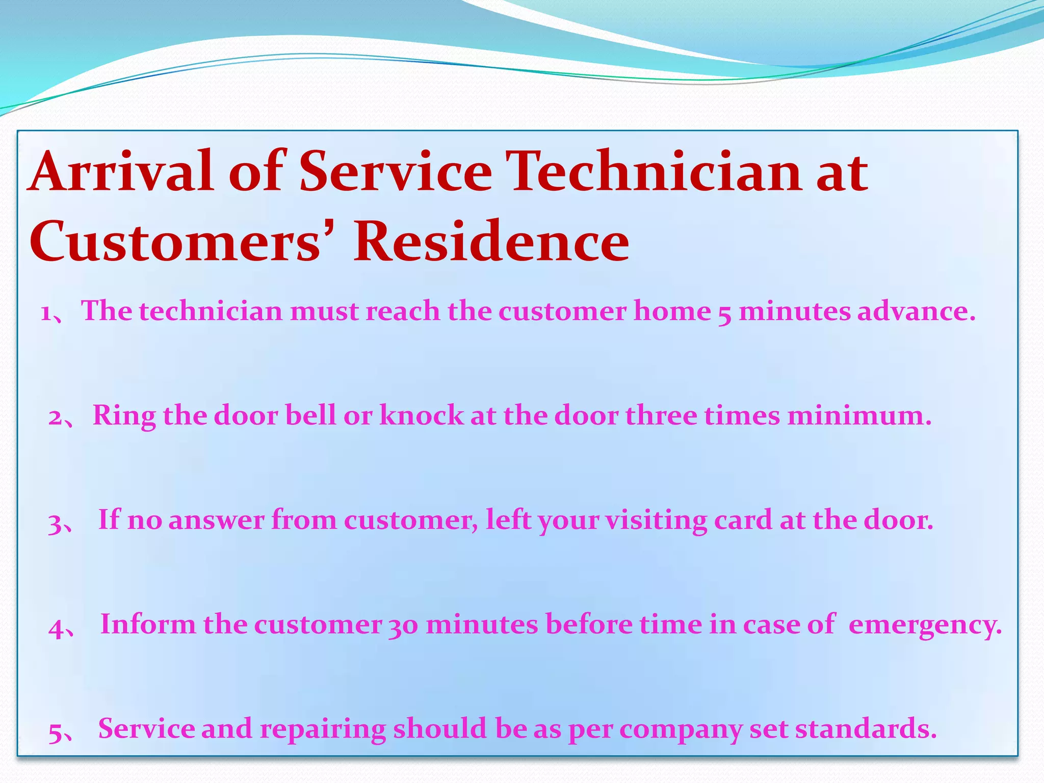 Arrival of Service Technician at
Customers’ Residence
1、The technician must reach the customer home 5 minutes advance.


2、Ring the door bell or knock at the door three times minimum.


3、 If no answer from customer, left your visiting card at the door.


4、 Inform the customer 30 minutes before time in case of emergency.


5、 Service and repairing should be as per company set standards.
 