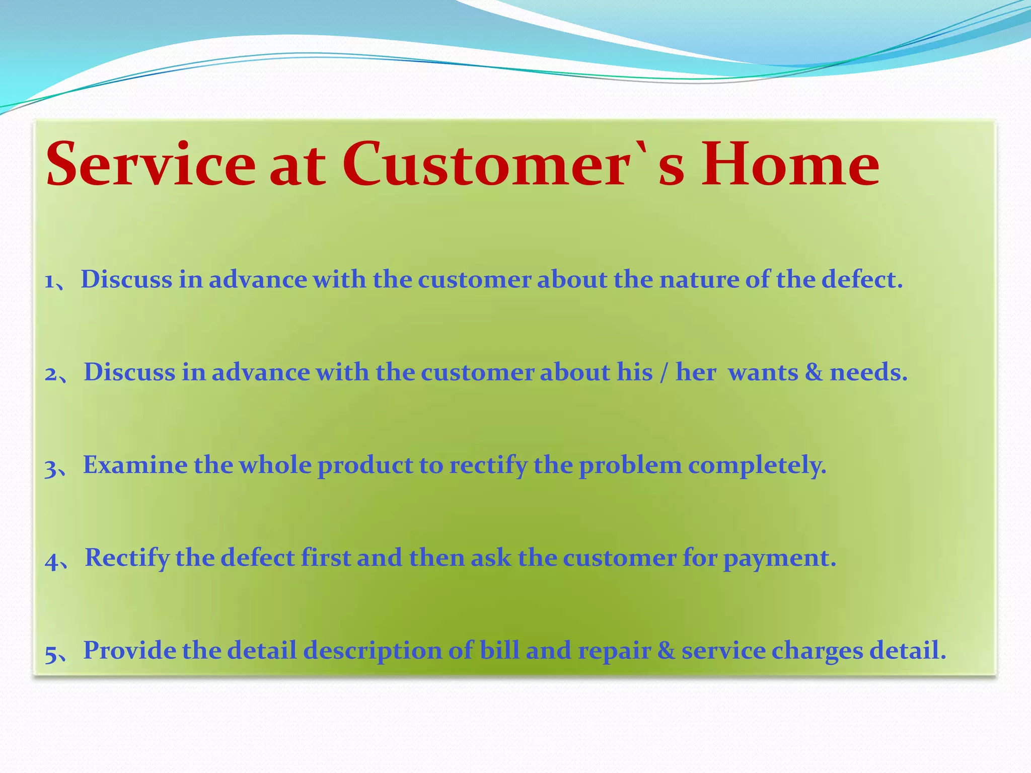 Service at Customer`s Home
1、Discuss in advance with the customer about the nature of the defect.


2、Discuss in advance with the customer about his / her wants & needs.


3、Examine the whole product to rectify the problem completely.


4、Rectify the defect first and then ask the customer for payment.


5、Provide the detail description of bill and repair & service charges detail.
 